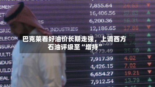 巴克莱看好油价长期走强，上调西方石油评级至“增持”