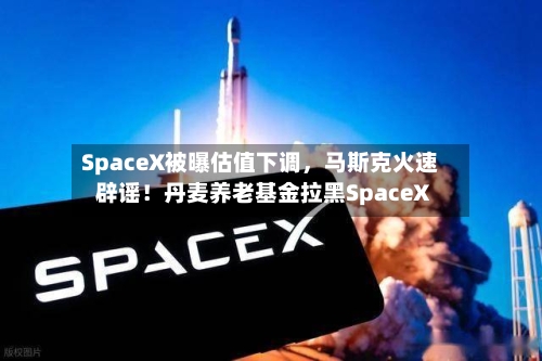 SpaceX被曝估值下调，马斯克火速辟谣！丹麦养老基金拉黑SpaceX