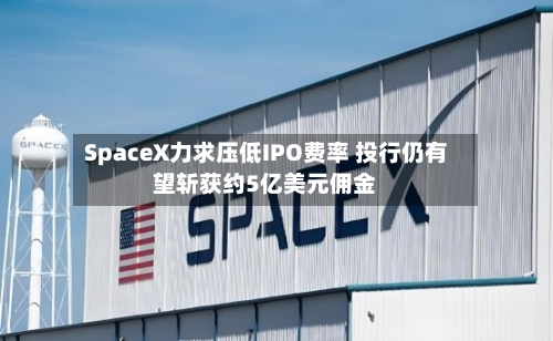 SpaceX力求压低IPO费率 投行仍有望斩获约5亿美元佣金