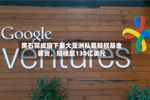 黑石完成旗下最大亚洲私募股权基金募资，规模超130亿美元