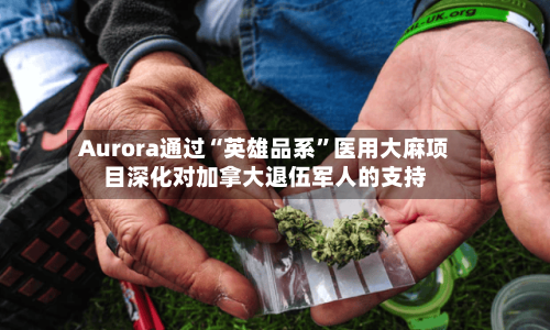 Aurora通过“英雄品系”医用大麻项目深化对加拿大退伍军人的支持