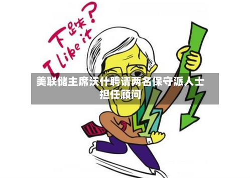 美联储主席沃什聘请两名保守派人士担任顾问