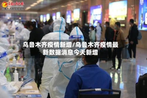 乌鲁木齐疫情新增/乌鲁木齐疫情最新数据消息今天新增