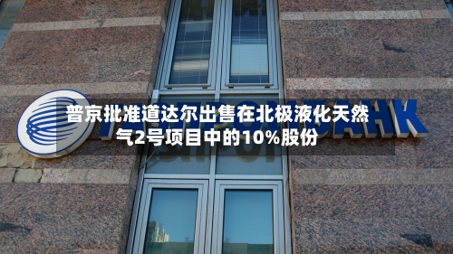 普京批准道达尔出售在北极液化天然气2号项目中的10%股份