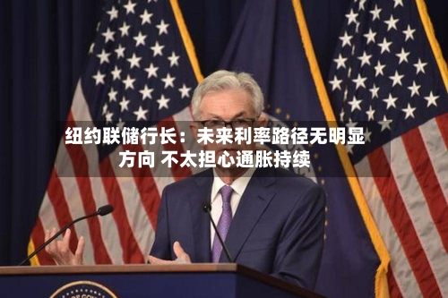 纽约联储行长:未来利率路径无明显方向 不太担心通胀持续
